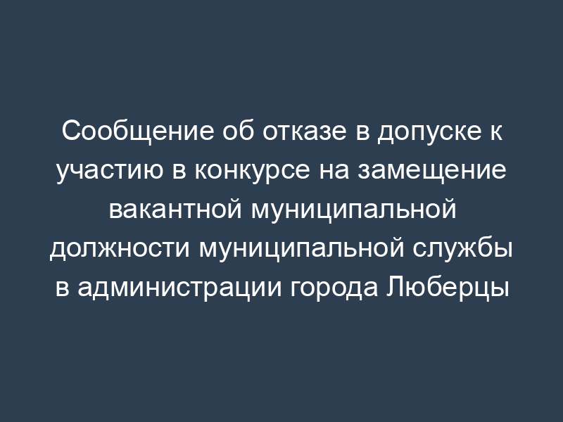Сообщение об отказе в допуске к участию в конкурсе на замещение вакантной муниципальной должности муниципальной службы в администрации города Люберцы Московской области