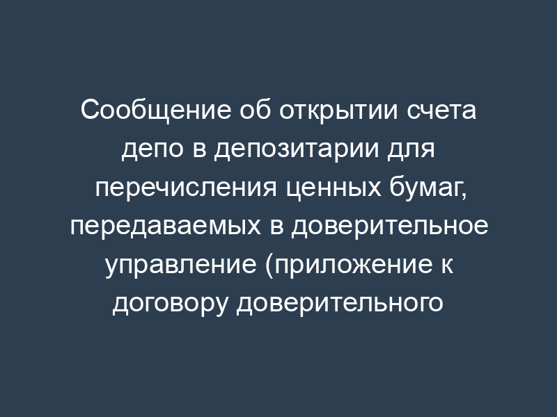 Сообщение об открытии счета депо в депозитарии для перечисления ценных бумаг, передаваемых в доверительное управление (приложение к договору доверительного управления имуществом)