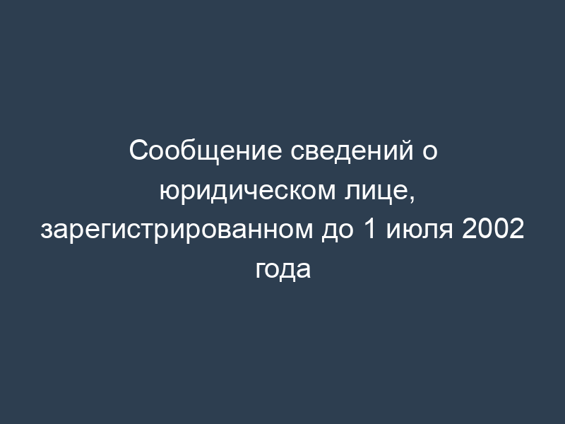Сообщение сведений о юридическом лице, зарегистрированном до 1 июля 2002 года