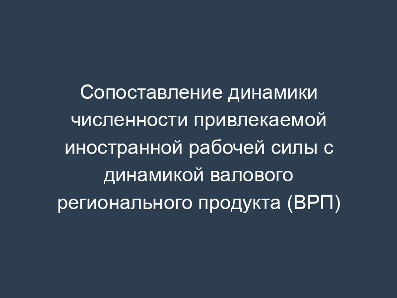 Сопоставление динамики численности привлекаемой иностранной рабочей силы с динамикой валового регионального продукта (ВРП)