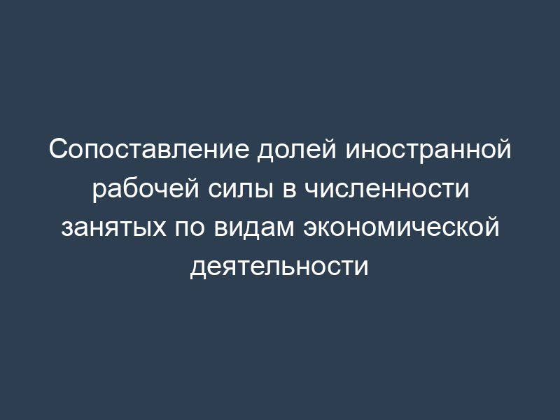Сопоставление долей иностранной рабочей силы в численности занятых по видам экономической деятельности