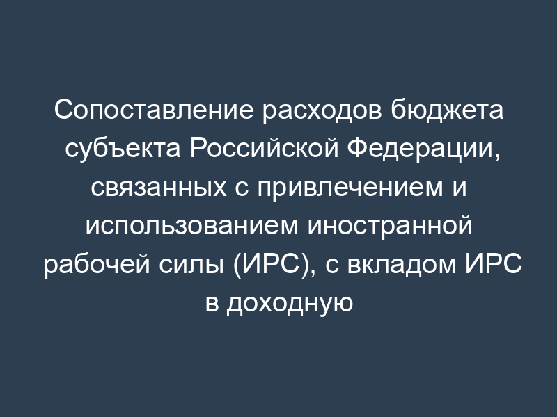 Сопоставление расходов бюджета субъекта Российской Федерации, связанных с привлечением и использованием иностранной рабочей силы (ИРС), с вкладом ИРС в доходную часть бюджетов