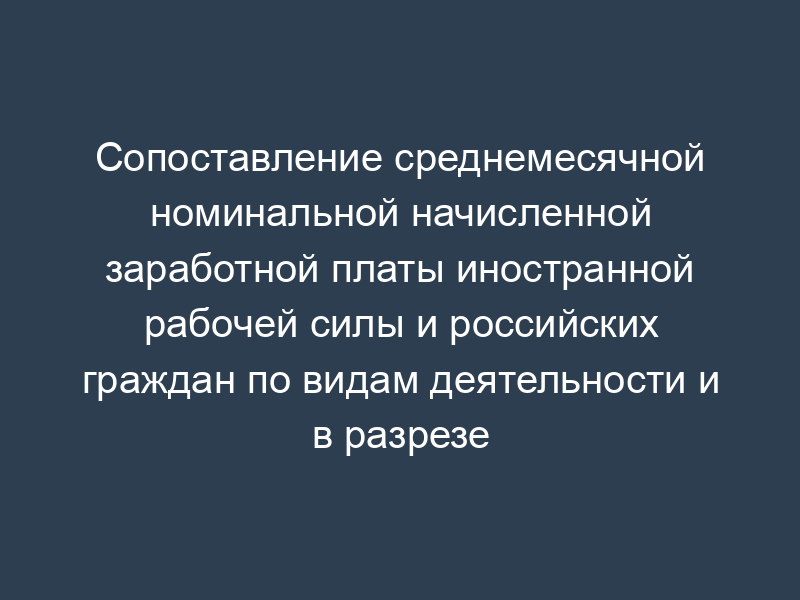 Сопоставление среднемесячной номинальной начисленной заработной платы иностранной рабочей силы и российских граждан по видам деятельности и в разрезе квалификационных групп