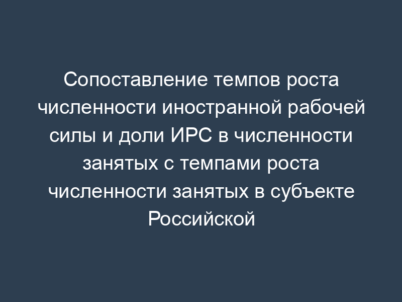 Сопоставление темпов роста численности иностранной рабочей силы и доли ИРС в численности занятых с темпами роста численности занятых в субъекте Российской Федерации