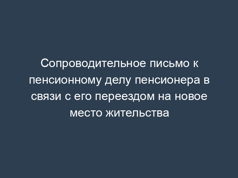 Сопроводительное письмо к пенсионному делу пенсионера в связи с его переездом на новое место жительства