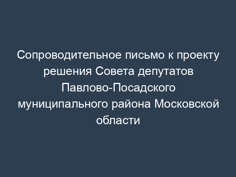 Сопроводительное письмо к проекту решения Совета депутатов Павлово-Посадского муниципального района Московской области