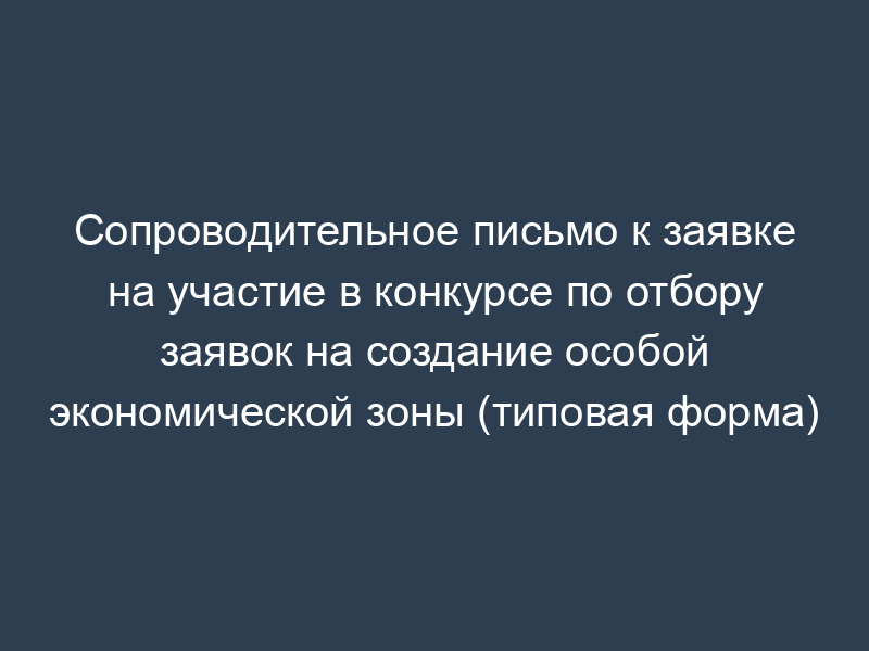 Сопроводительное письмо к заявке на участие в конкурсе по отбору заявок на создание особой экономической зоны (типовая форма)