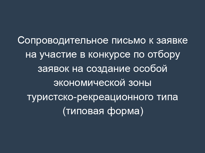 Сопроводительное письмо к заявке на участие в конкурсе по отбору заявок на создание особой экономической зоны туристско-рекреационного типа (типовая форма)