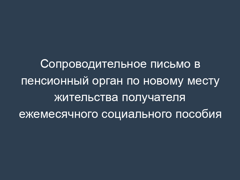 Сопроводительное письмо в пенсионный орган по новому месту жительства получателя ежемесячного социального пособия