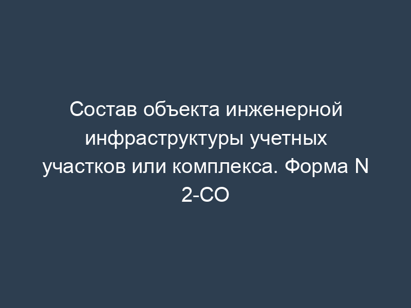 Состав объекта инженерной инфраструктуры учетных участков или комплекса. Форма N 2-СО
