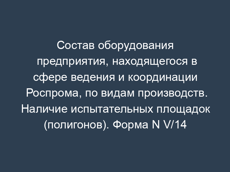Состав оборудования предприятия, находящегося в сфере ведения и координации Роспрома, по видам производств. Наличие испытательных площадок (полигонов). Форма N V/14