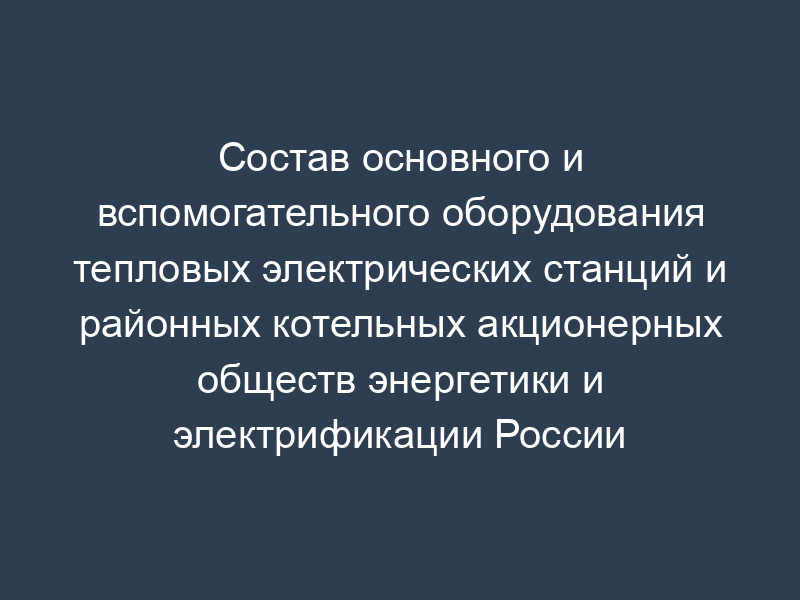 Состав основного и вспомогательного оборудования тепловых электрических станций и районных котельных акционерных обществ энергетики и электрификации России