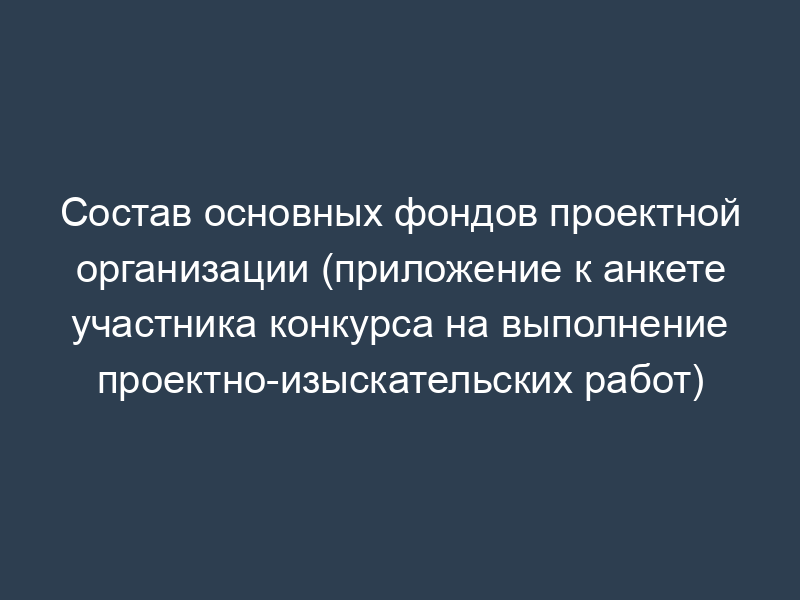 Состав основных фондов проектной организации (приложение к анкете участника конкурса на выполнение проектно-изыскательских работ)