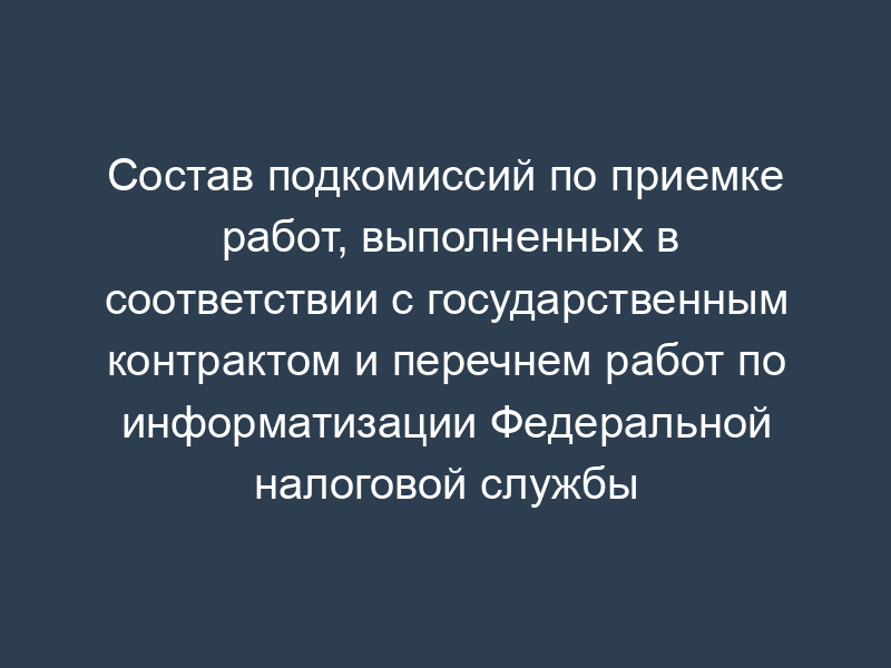 Состав подкомиссий по приемке работ, выполненных в соответствии с государственным контрактом и перечнем работ по информатизации Федеральной налоговой службы Российской Федерации