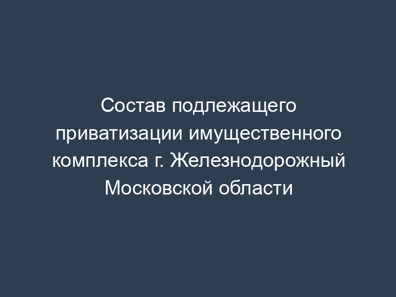 Состав подлежащего приватизации имущественного комплекса г. Железнодорожный Московской области