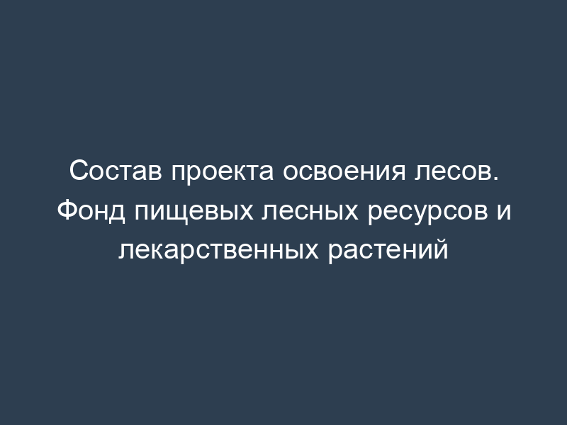 Состав проекта освоения лесов. Фонд пищевых лесных ресурсов и лекарственных растений