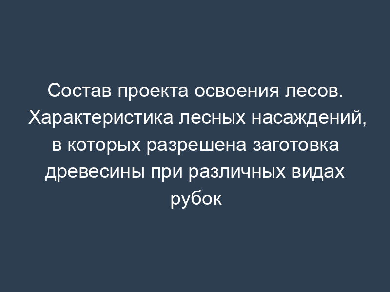 Состав проекта освоения лесов. Характеристика лесных насаждений, в которых разрешена заготовка древесины при различных видах рубок