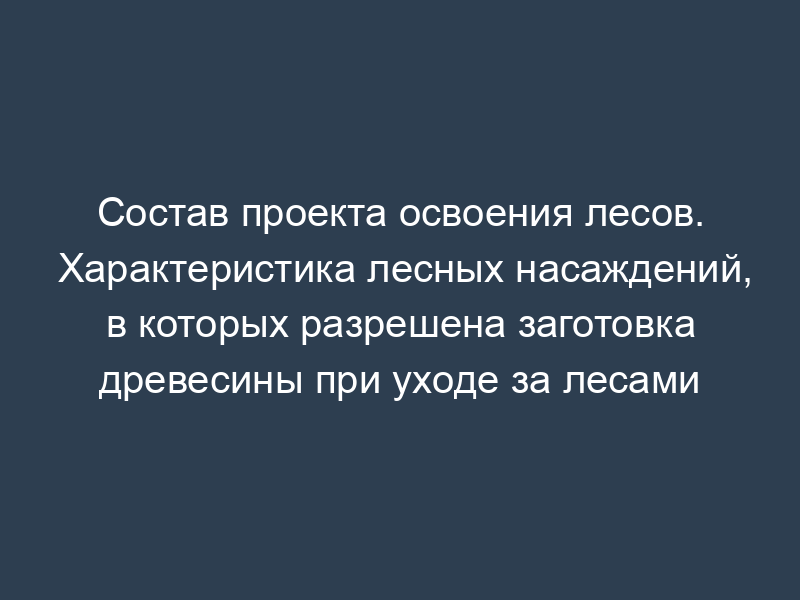 Состав проекта освоения лесов. Характеристика лесных насаждений, в которых разрешена заготовка древесины при уходе за лесами