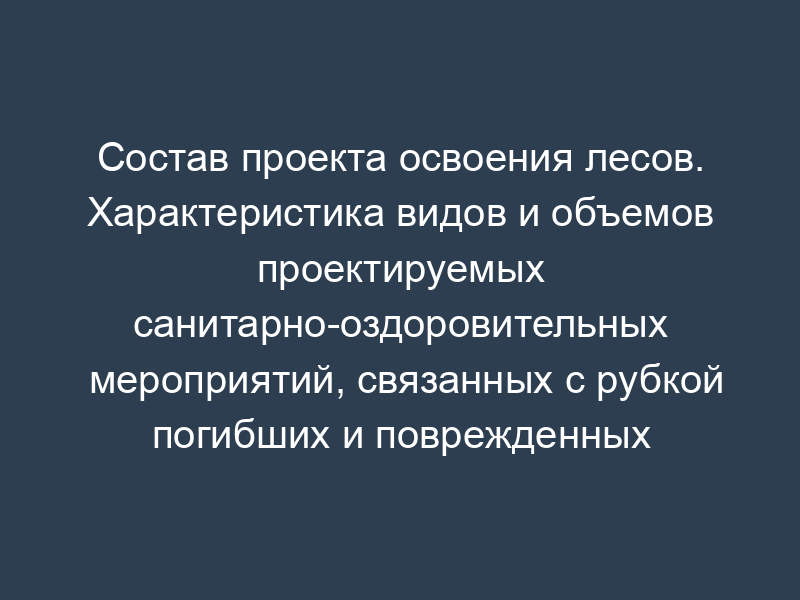Состав проекта освоения лесов. Характеристика видов и объемов проектируемых санитарно-оздоровительных мероприятий, связанных с рубкой погибших и поврежденных лесных насаждений