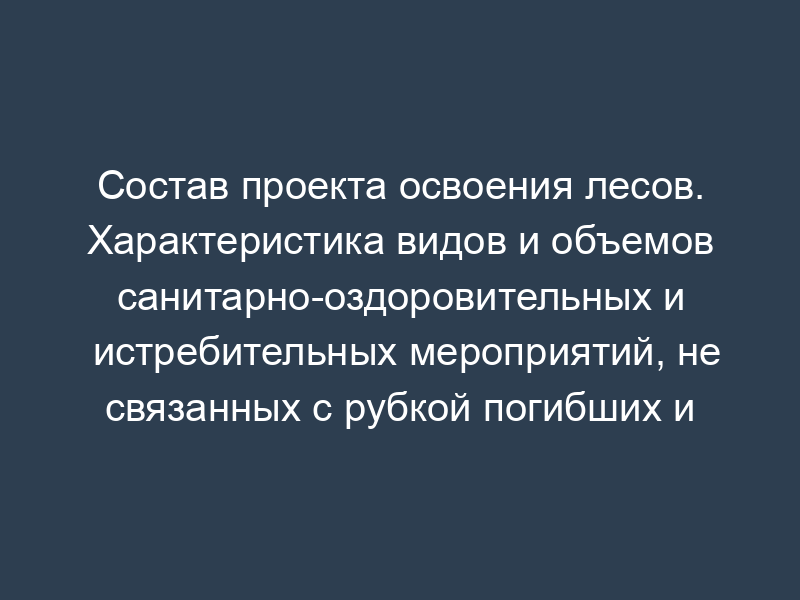 Состав проекта освоения лесов. Характеристика видов и объемов санитарно-оздоровительных и истребительных мероприятий, не связанных с рубкой погибших и поврежденных лесных насаждений
