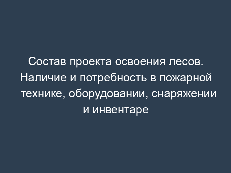 Состав проекта освоения лесов. Наличие и потребность в пожарной технике, оборудовании, снаряжении и инвентаре