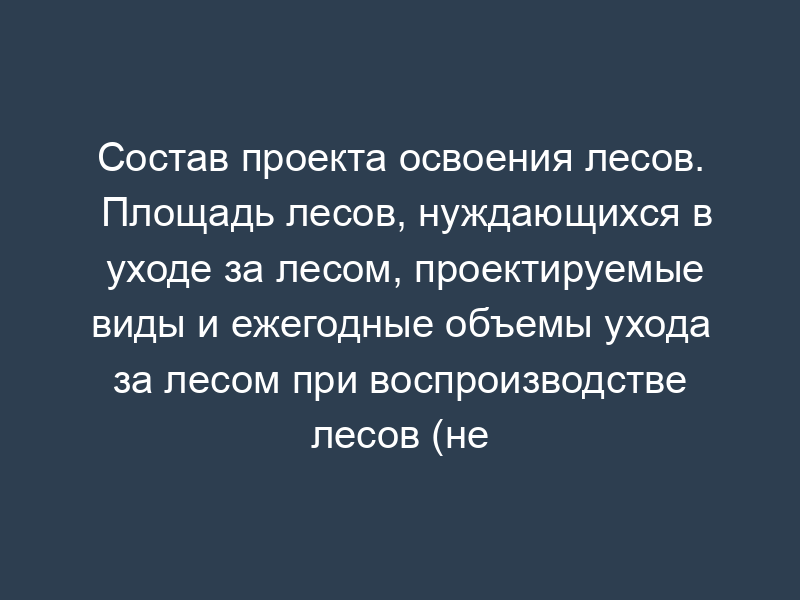 Состав проекта освоения лесов. Площадь лесов, нуждающихся в уходе за лесом, проектируемые виды и ежегодные объемы ухода за лесом при воспроизводстве лесов (не связанные с заготовкой древесины)
