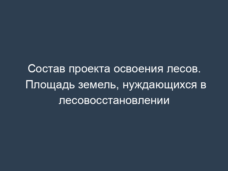 Состав проекта освоения лесов. Площадь земель, нуждающихся в лесовосстановлении