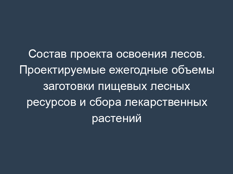 Состав проекта освоения лесов. Проектируемые ежегодные объемы заготовки пищевых лесных ресурсов и сбора лекарственных растений
