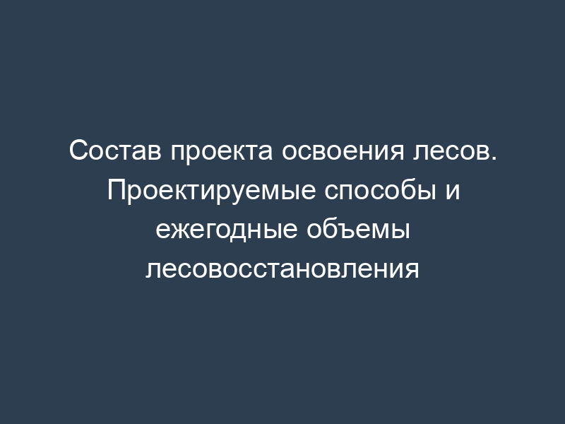 Состав проекта освоения лесов. Проектируемые способы и ежегодные объемы лесовосстановления