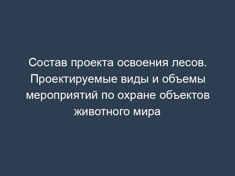 Состав проекта освоения лесов. Проектируемые виды и объемы мероприятий по охране объектов животного мира