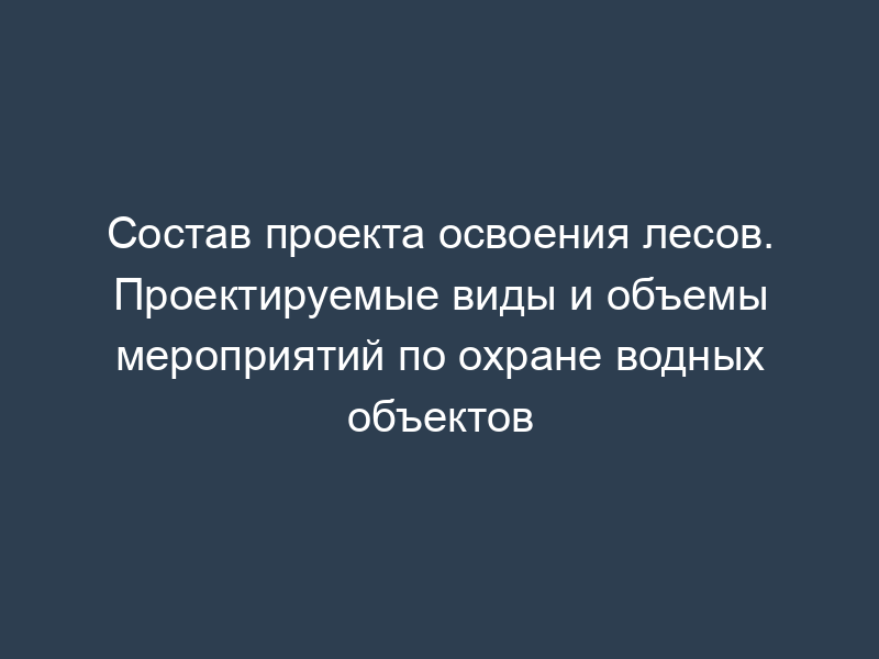 Состав проекта освоения лесов. Проектируемые виды и объемы мероприятий по охране водных объектов