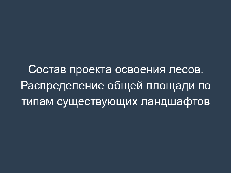 Состав проекта освоения лесов. Распределение общей площади по типам существующих ландшафтов