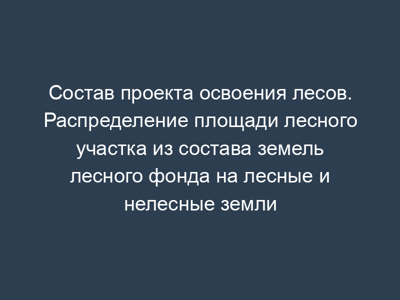 Состав проекта освоения лесов. Распределение площади лесного участка из состава земель лесного фонда на лесные и нелесные земли