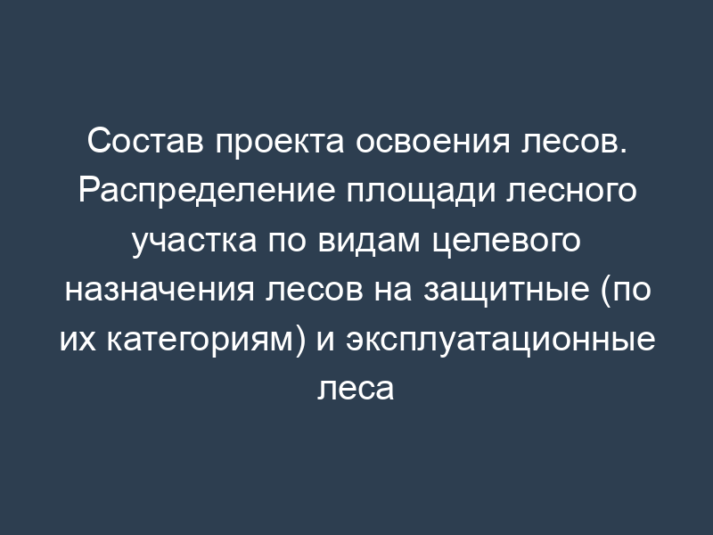 Состав проекта освоения лесов. Распределение площади лесного участка по видам целевого назначения лесов на защитные (по их категориям) и эксплуатационные леса