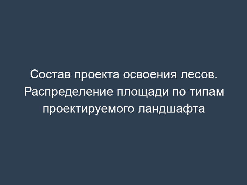 Состав проекта освоения лесов. Распределение площади по типам проектируемого ландшафта