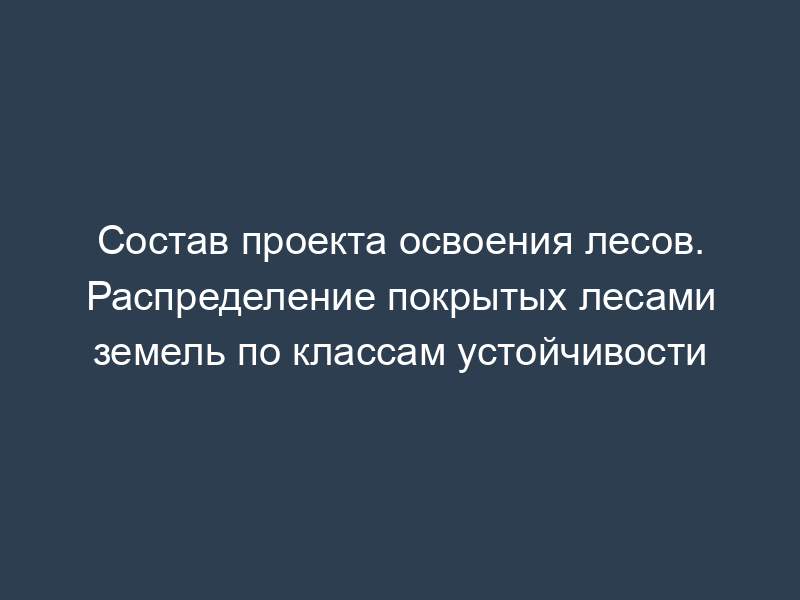 Состав проекта освоения лесов. Распределение покрытых лесами земель по классам устойчивости