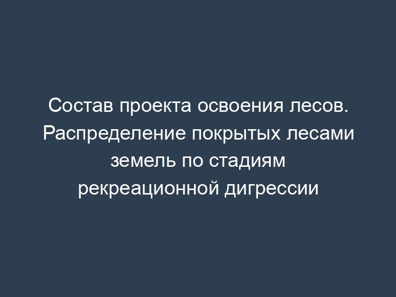 Состав проекта освоения лесов. Распределение покрытых лесами земель по стадиям рекреационной дигрессии