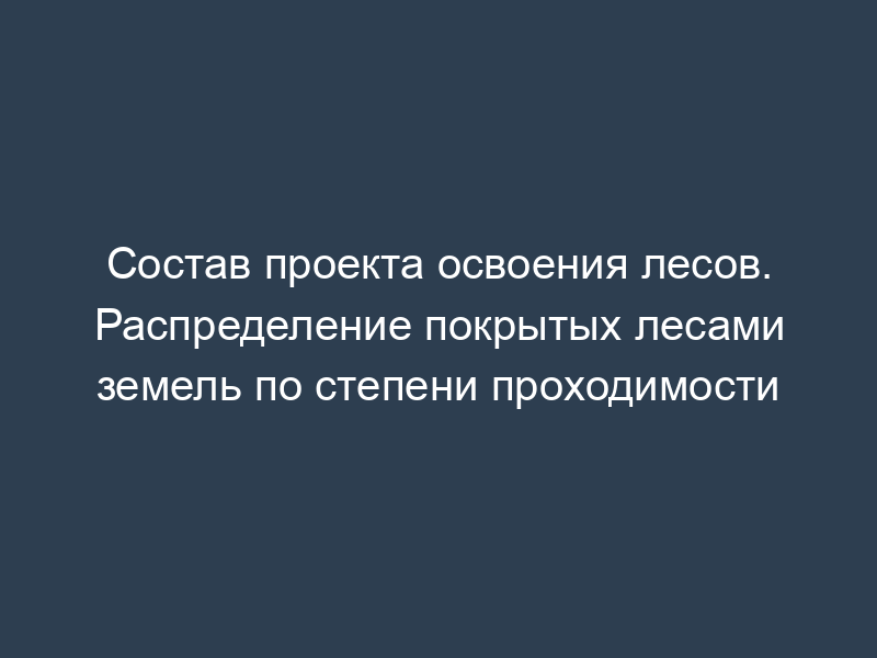 Состав проекта освоения лесов. Распределение покрытых лесами земель по степени проходимости