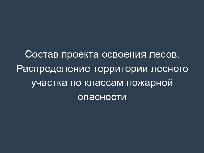 Состав проекта освоения лесов. Распределение территории лесного участка по классам пожарной опасности