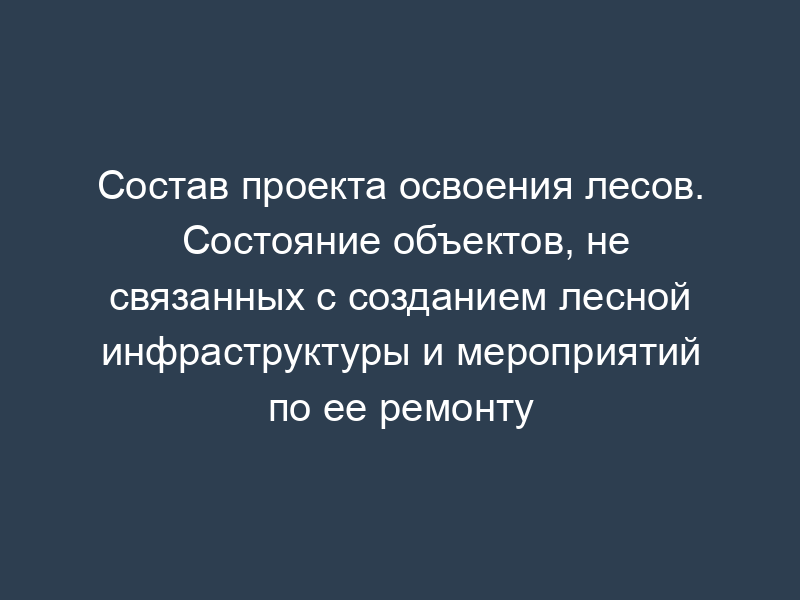 Состав проекта освоения лесов. Состояние объектов, не связанных с созданием лесной инфраструктуры и мероприятий по ее ремонту