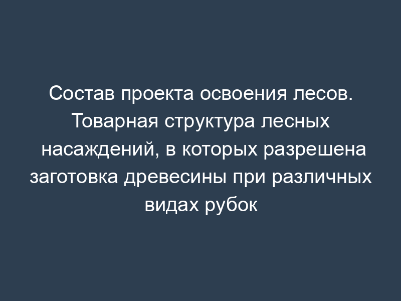 Состав проекта освоения лесов. Товарная структура лесных насаждений, в которых разрешена заготовка древесины при различных видах рубок