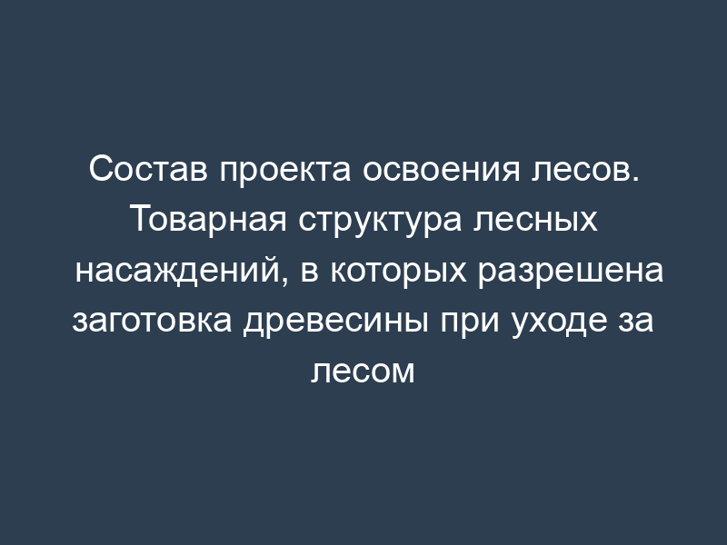 Состав проекта освоения лесов. Товарная структура лесных насаждений, в которых разрешена заготовка древесины при уходе за лесом