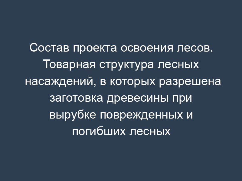 Состав проекта освоения лесов. Товарная структура лесных насаждений, в которых разрешена заготовка древесины при вырубке поврежденных и погибших лесных насаждений