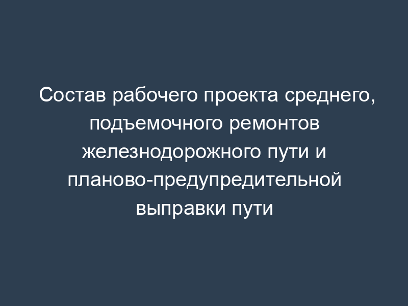 Состав рабочего проекта среднего, подъемочного ремонтов железнодорожного пути и планово-предупредительной выправки пути