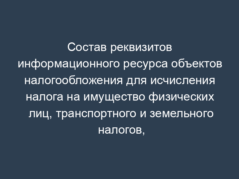 Состав реквизитов информационного ресурса объектов налогообложения для исчисления налога на имущество физических лиц, транспортного и земельного налогов, уплачиваемых физическими лицами