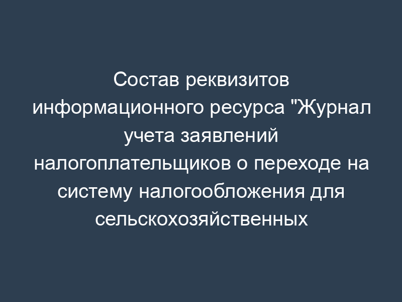 Состав реквизитов информационного ресурса "Журнал учета заявлений налогоплательщиков о переходе на систему налогообложения для сельскохозяйственных товаропроизводителей