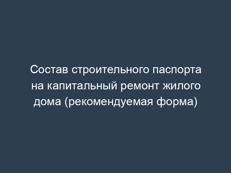 Состав строительного паспорта на капитальный ремонт жилого дома (рекомендуемая форма)
