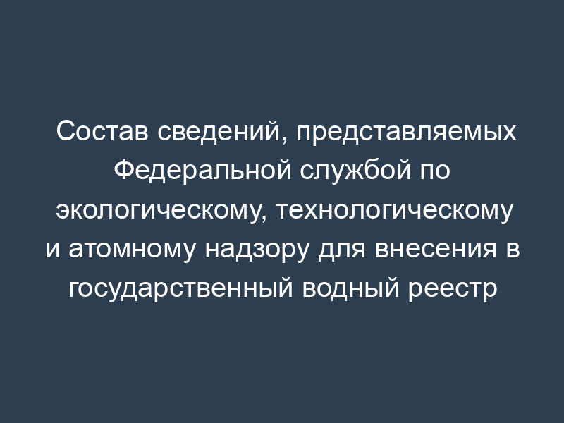 Состав сведений, представляемых Федеральной службой по экологическому, технологическому и атомному надзору для внесения в государственный водный реестр