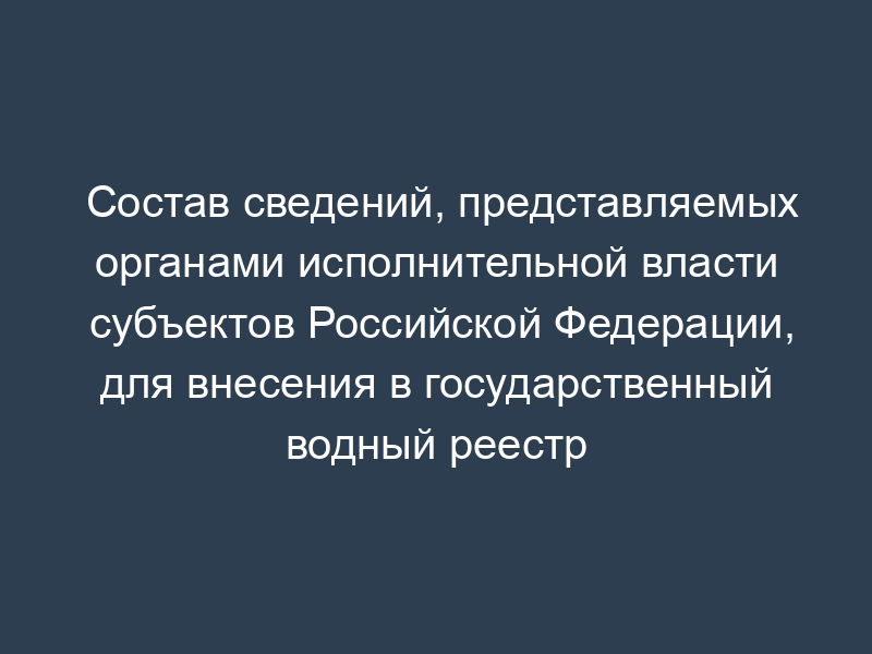 Состав сведений, представляемых органами исполнительной власти субъектов Российской Федерации, для внесения в государственный водный реестр