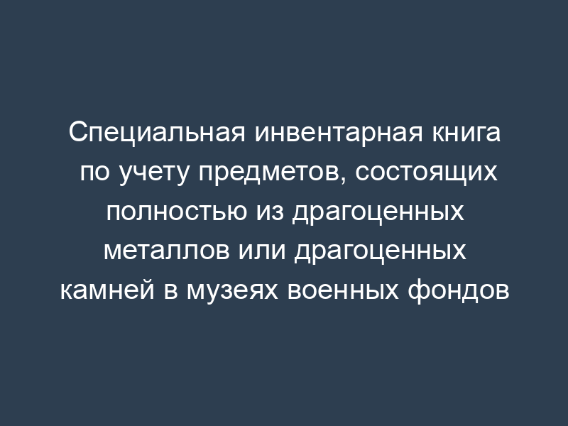Специальная инвентарная книга по учету предметов, состоящих полностью из драгоценных металлов или драгоценных камней в музеях военных фондов
